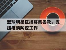 篮球明星直播募集善款，支援疫情防控工作的简单介绍