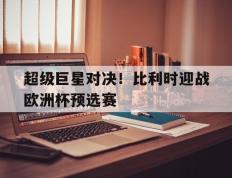 关于超级巨星对决！比利时迎战欧洲杯预选赛的信息