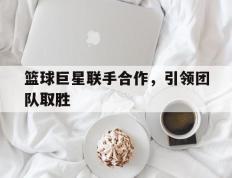 篮球巨星联手合作，引领团队取胜的简单介绍