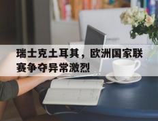 瑞士克土耳其，欧洲国家联赛争夺异常激烈的简单介绍