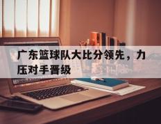 广东篮球队大比分领先，力压对手晋级