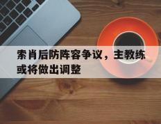 索肖后防阵容争议，主教练或将做出调整的简单介绍