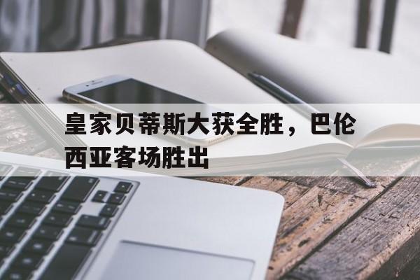 皇家贝蒂斯大获全胜，巴伦西亚客场胜出